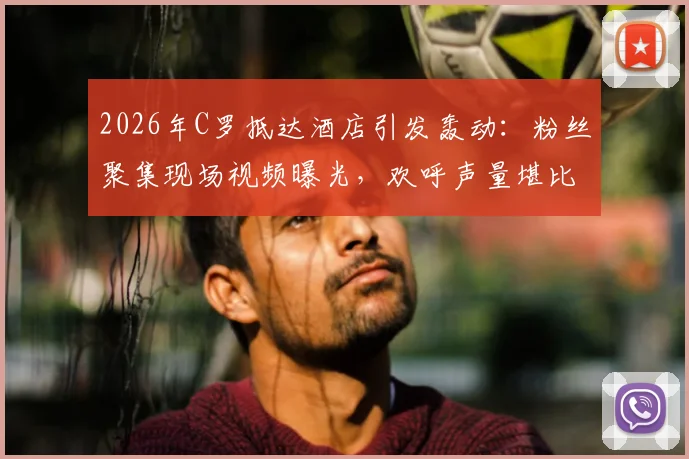 2026年C罗抵达酒店引发轰动:粉丝聚集现场视频曝光,欢呼声量堪比演唱会,盘点球星引发的经典名场面