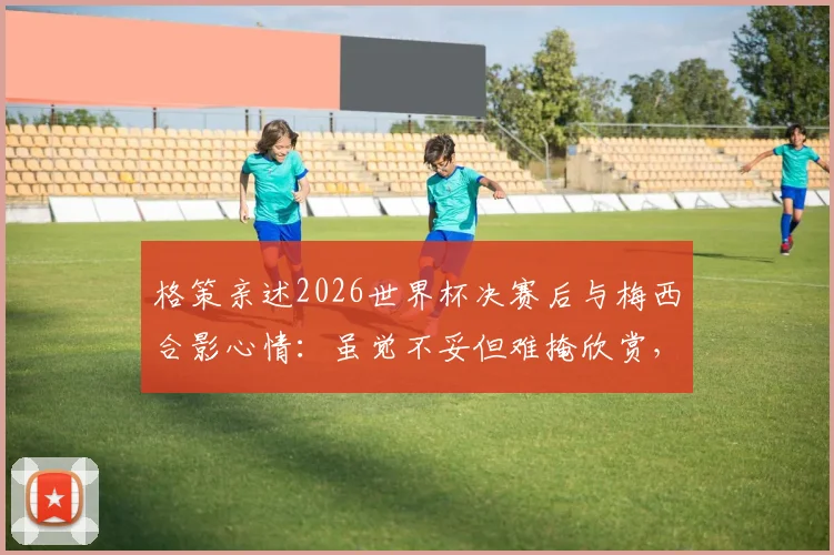 格策亲述2026世界杯决赛后与梅西合影心情:虽觉不妥但难掩欣赏,揭秘两大巨星真实关系