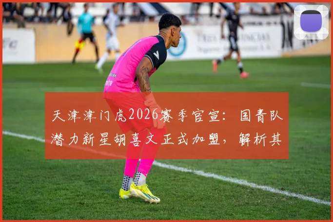 天津津门虎2026赛季官宣:国青队潜力新星胡喜文正式加盟,解析其技术特点与球队战术适配度