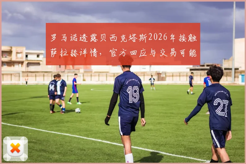 罗马诺透露贝西克塔斯2026年接触萨拉赫详情，官方回应与交易可能性深度解析