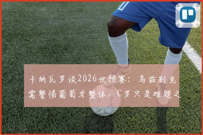 卡纳瓦罗谈2026世预赛：乌兹别克需警惕葡萄牙整体，C罗只是难题之一