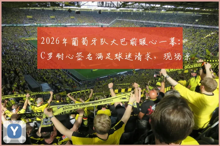 2026年葡萄牙队大巴前暖心一幕：C罗耐心签名满足球迷请求，现场亲历者讲述真实体验与高清瞬间