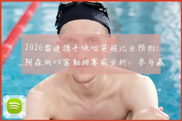 2026雷速携手咪咕英超比分预测:阿森纳vs富勒姆赛前分析,参与赢好礼活动指南