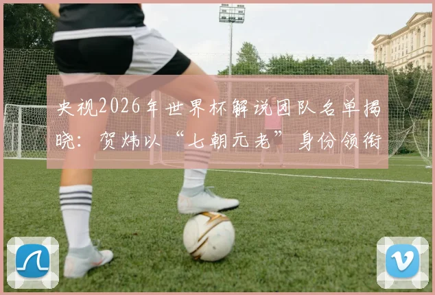 央视2026年世界杯解说团队名单揭晓:贺炜以“七朝元老”身份领衔,CCTV5完整解说阵容一览