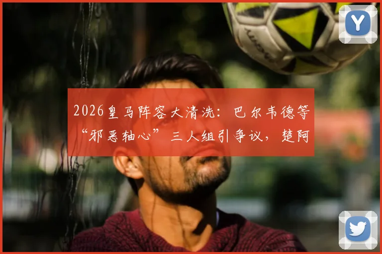 2026皇马阵容大清洗：巴尔韦德等“邪恶轴心”三人组引争议，楚阿梅尼离队倒计时！