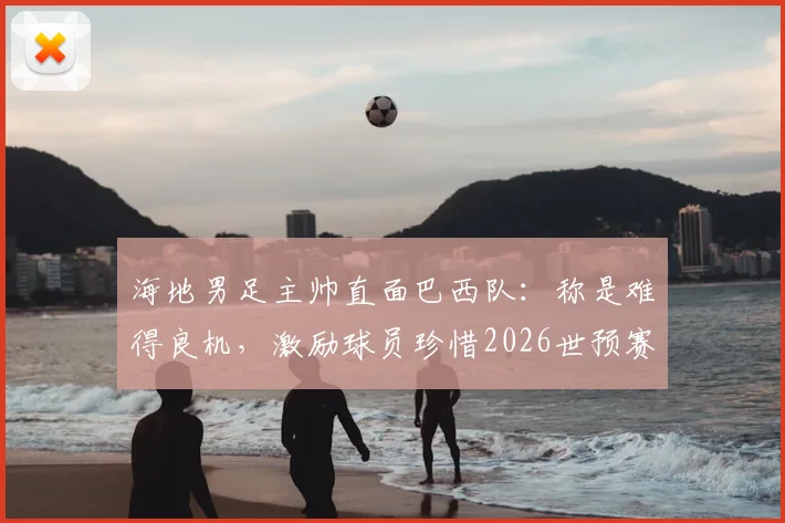 海地男足主帅直面巴西队:称是难得良机,激励球员珍惜2026世预赛对决