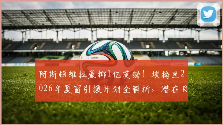 阿斯顿维拉豪掷1亿英镑！埃梅里2026年夏窗引援计划全解析，潜在目标与阵容短板补强指南