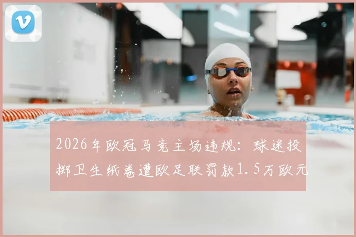 2026年欧冠马竞主场违规:球迷投掷卫生纸卷遭欧足联罚款1.5万欧元,阿森纳客场受影响