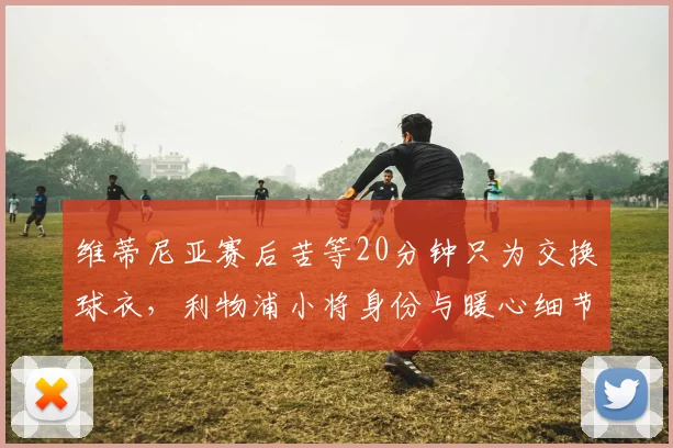 维蒂尼亚赛后苦等20分钟只为交换球衣，利物浦小将身份与暖心细节全揭秘