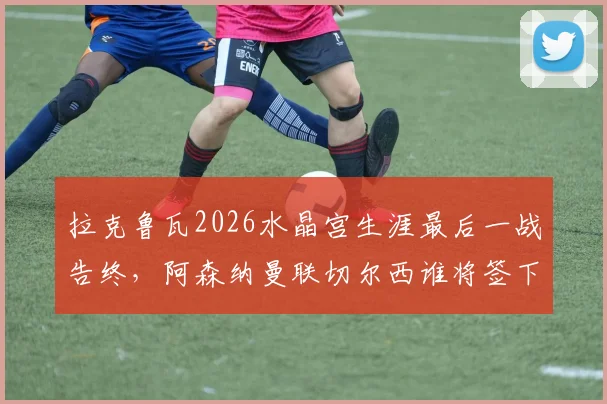拉克鲁瓦2026水晶宫生涯最后一战告终，阿森纳曼联切尔西谁将签下这位法国飞翼？