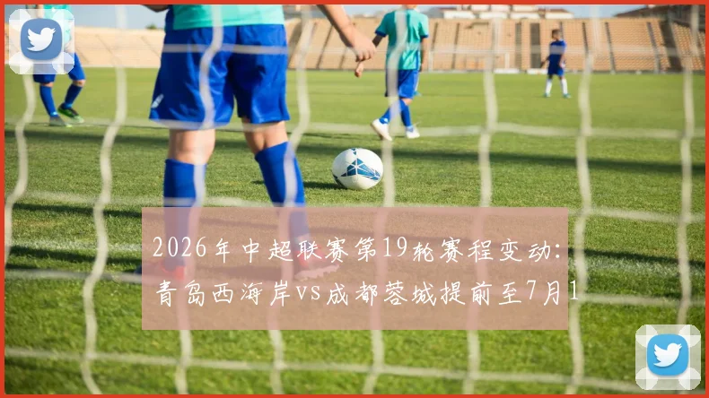 2026年中超联赛第19轮赛程变动：青岛西海岸vs成都蓉城提前至7月17日开球，附最新对阵时间表