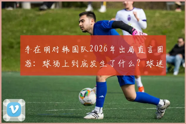 李在明对韩国队2026年出局直言困惑：球场上到底发生了什么？球迷又怎么看？