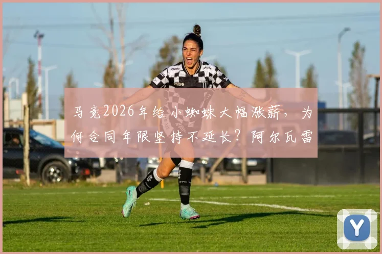 马竞2026年给小蜘蛛大幅涨薪,为何合同年限坚持不延长?阿尔瓦雷斯转会传闻背后细节