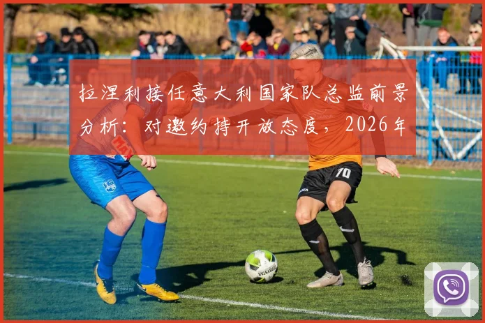 拉涅利接任意大利国家队总监前景分析:对邀约持开放态度,2026年团队构建成关键