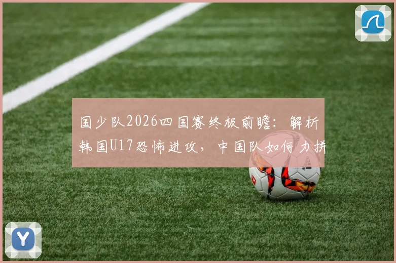 国少队2026四国赛终极前瞻：解析韩国U17恐怖进攻，中国队如何力拼强敌冲击全胜冠军？