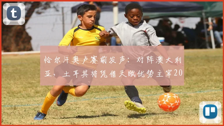 恰尔汗奥卢赛前发声：对阵澳大利亚，土耳其将凭借天赋优势主宰2026年比赛